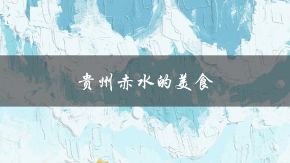 贵州赤水的美食(哪些值得一尝)